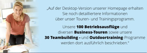 „Auf der Desktop-Version unserer Homepage erhalten  Sie noch detailliertere Informationen  über unser Touren- und Trainingsprogramm.   Unsere 100 Betriebsausflüge und  diversen Business-Touren sowie unsere  30 Teambuilding - und Outdoortraining-Programme  werden dort ausführlich beschrieben.“