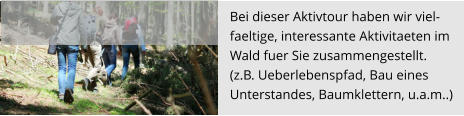 Bei dieser Aktivtour haben wir viel- faeltige, interessante Aktivitaeten im  Wald fuer Sie zusammengestellt.  (z.B. Ueberlebenspfad, Bau eines  Unterstandes, Baumklettern, u.a.m..)