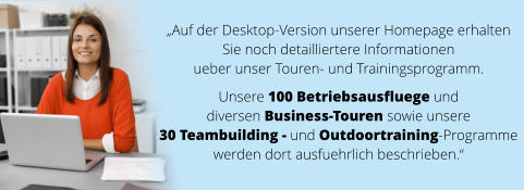 „Auf der Desktop-Version unserer Homepage erhalten  Sie noch detailliertere Informationen  ueber unser Touren- und Trainingsprogramm.   Unsere 100 Betriebsausfluege und  diversen Business-Touren sowie unsere  30 Teambuilding - und Outdoortraining-Programme  werden dort ausfuehrlich beschrieben.“